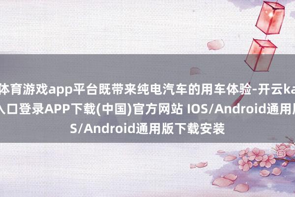 体育游戏app平台既带来纯电汽车的用车体验-开云kaiyun登录入口登录APP下载(中国)官方网站 IOS/Android通用版下载安装