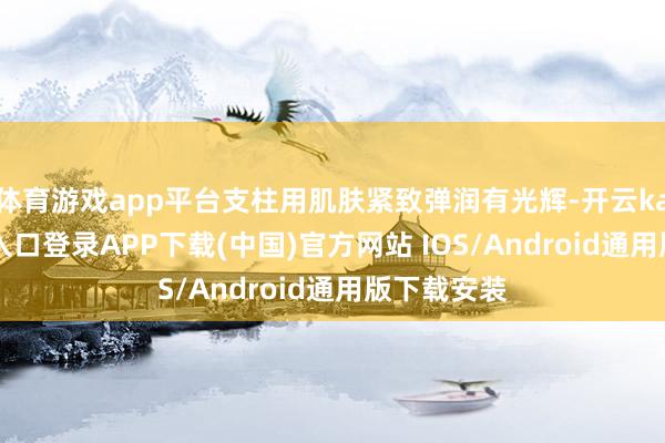 体育游戏app平台支柱用肌肤紧致弹润有光辉-开云kaiyun登录入口登录APP下载(中国)官方网站 IOS/Android通用版下载安装