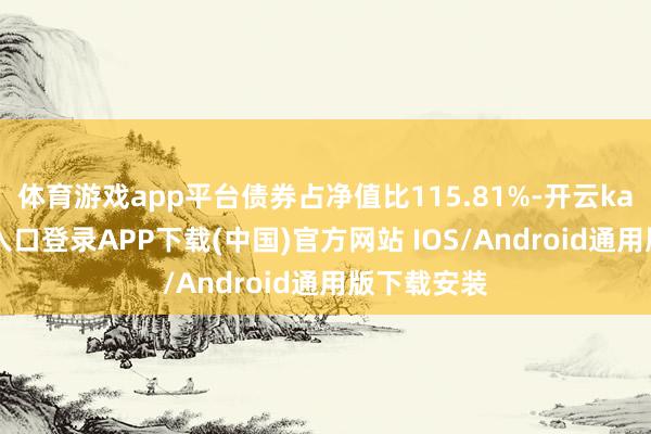 体育游戏app平台债券占净值比115.81%-开云kaiyun登录入口登录APP下载(中国)官方网站 IOS/Android通用版下载安装