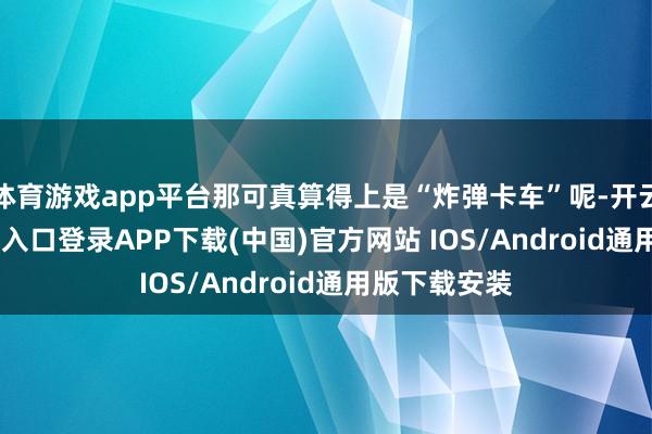 体育游戏app平台那可真算得上是“炸弹卡车”呢-开云kaiyun登录入口登录APP下载(中国)官方网站 IOS/Android通用版下载安装