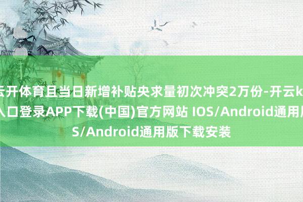 云开体育且当日新增补贴央求量初次冲突2万份-开云kaiyun登录入口登录APP下载(中国)官方网站 IOS/Android通用版下载安装