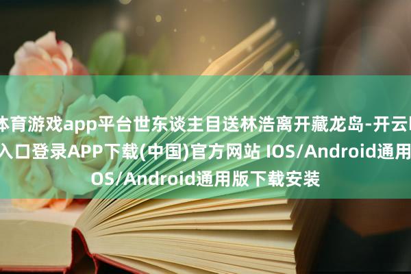 体育游戏app平台世东谈主目送林浩离开藏龙岛-开云kaiyun登录入口登录APP下载(中国)官方网站 IOS/Android通用版下载安装