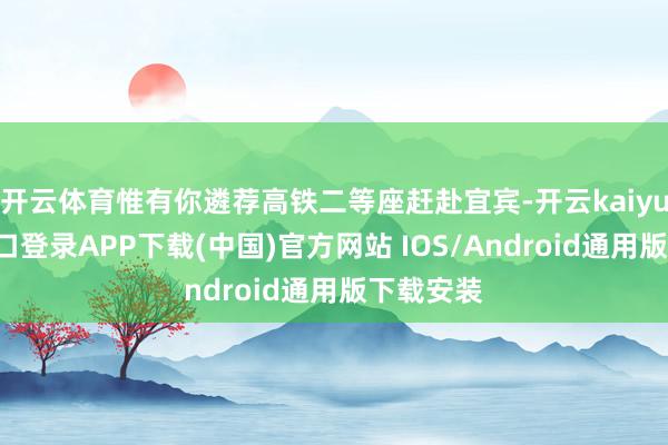 开云体育惟有你遴荐高铁二等座赶赴宜宾-开云kaiyun登录入口登录APP下载(中国)官方网站 IOS/Android通用版下载安装