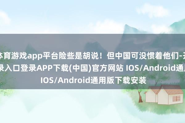 体育游戏app平台险些是胡说！但中国可没惯着他们-开云kaiyun登录入口登录APP下载(中国)官方网站 IOS/Android通用版下载安装