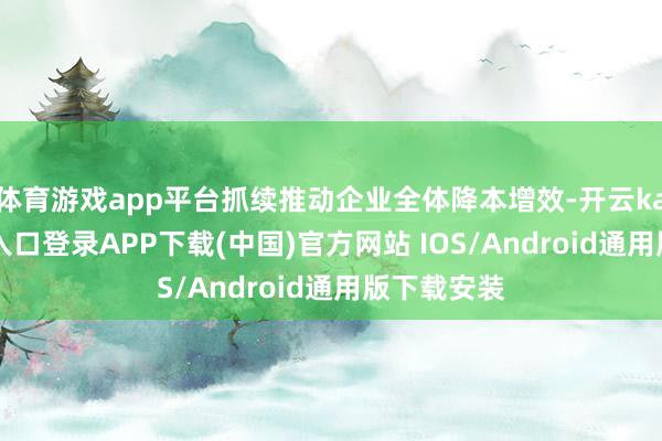 体育游戏app平台抓续推动企业全体降本增效-开云kaiyun登录入口登录APP下载(中国)官方网站 IOS/Android通用版下载安装