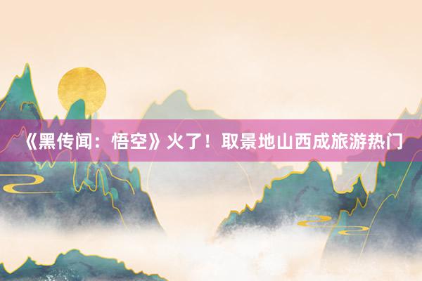 《黑传闻：悟空》火了！取景地山西成旅游热门