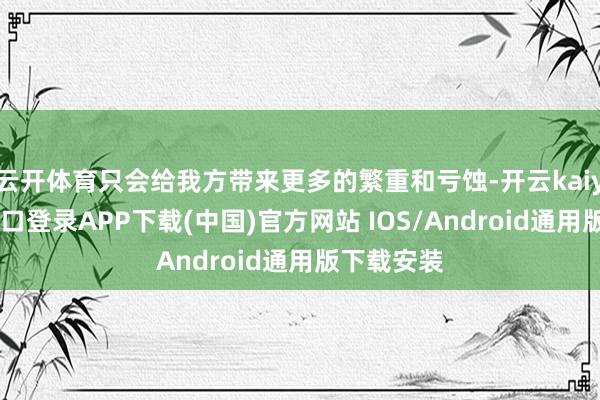 云开体育只会给我方带来更多的繁重和亏蚀-开云kaiyun登录入口登录APP下载(中国)官方网站 IOS/Android通用版下载安装