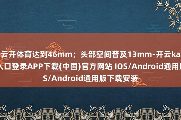 云开体育达到46mm；头部空间普及13mm-开云kaiyun登录入口登录APP下载(中国)官方网站 IOS/Android通用版下载安装