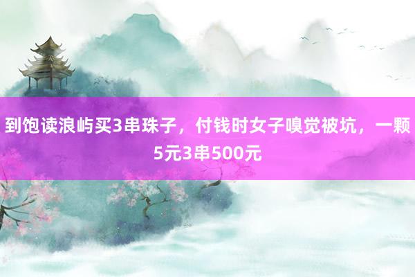 到饱读浪屿买3串珠子，付钱时女子嗅觉被坑，一颗5元3串500元