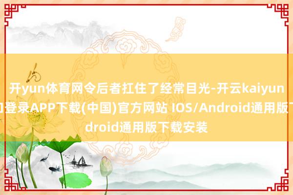 开yun体育网令后者扛住了经常目光-开云kaiyun登录入口登录APP下载(中国)官方网站 IOS/Android通用版下载安装