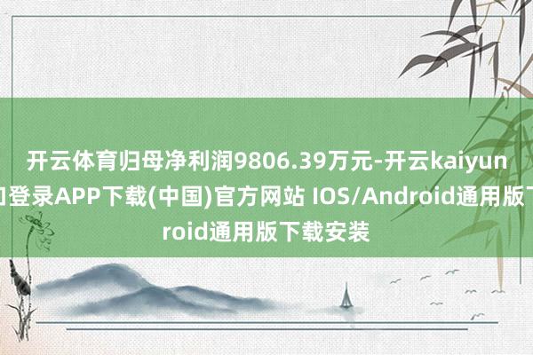 开云体育归母净利润9806.39万元-开云kaiyun登录入口登录APP下载(中国)官方网站 IOS/Android通用版下载安装