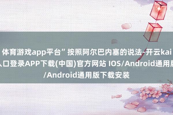 体育游戏app平台”按照阿尔巴内塞的说法-开云kaiyun登录入口登录APP下载(中国)官方网站 IOS/Android通用版下载安装