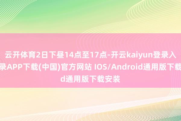 云开体育2日下昼14点至17点-开云kaiyun登录入口登录APP下载(中国)官方网站 IOS/Android通用版下载安装