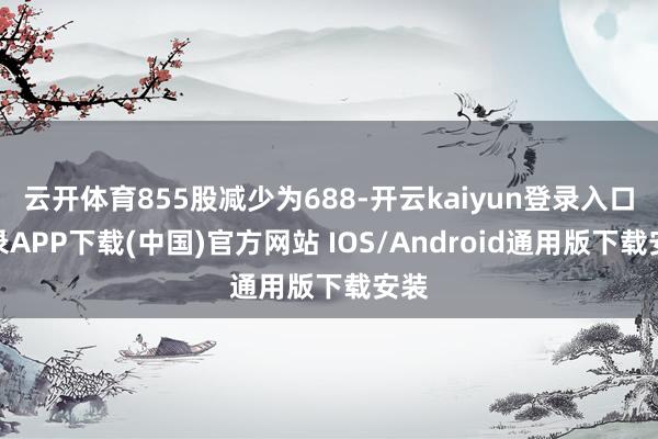 云开体育855股减少为688-开云kaiyun登录入口登录APP下载(中国)官方网站 IOS/Android通用版下载安装