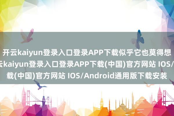 开云kaiyun登录入口登录APP下载似乎它也莫得想要停驻来的形式-开云kaiyun登录入口登录APP下载(中国)官方网站 IOS/Android通用版下载安装