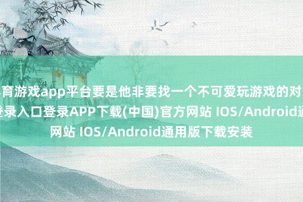 体育游戏app平台要是他非要找一个不可爱玩游戏的对象-开云kaiyun登录入口登录APP下载(中国)官方网站 IOS/Android通用版下载安装