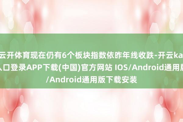 云开体育现在仍有6个板块指数依昨年线收跌-开云kaiyun登录入口登录APP下载(中国)官方网站 IOS/Android通用版下载安装