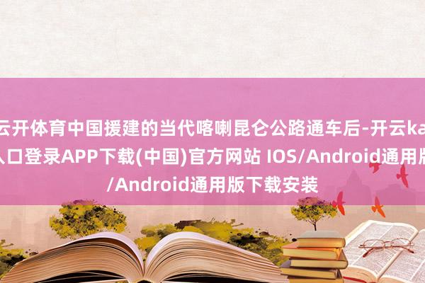 云开体育中国援建的当代喀喇昆仑公路通车后-开云kaiyun登录入口登录APP下载(中国)官方网站 IOS/Android通用版下载安装