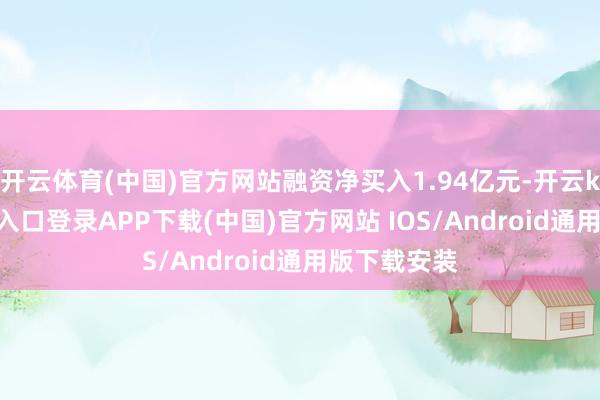 开云体育(中国)官方网站融资净买入1.94亿元-开云kaiyun登录入口登录APP下载(中国)官方网站 IOS/Android通用版下载安装