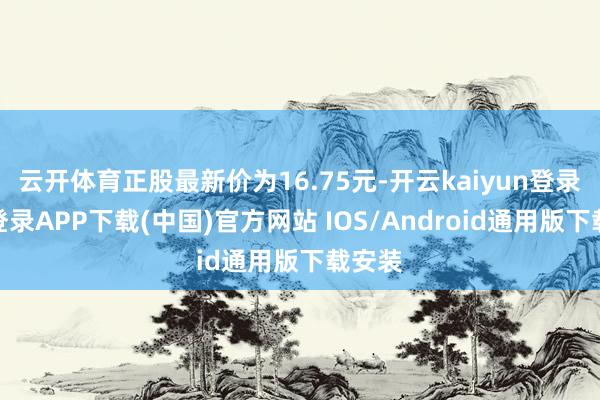 云开体育正股最新价为16.75元-开云kaiyun登录入口登录APP下载(中国)官方网站 IOS/Android通用版下载安装