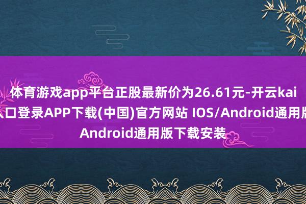 体育游戏app平台正股最新价为26.61元-开云kaiyun登录入口登录APP下载(中国)官方网站 IOS/Android通用版下载安装