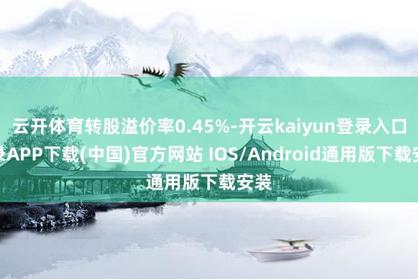 云开体育转股溢价率0.45%-开云kaiyun登录入口登录APP下载(中国)官方网站 IOS/Android通用版下载安装