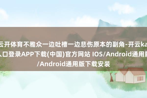 云开体育不雅众一边吐槽一边悲伤原本的副角-开云kaiyun登录入口登录APP下载(中国)官方网站 IOS/Android通用版下载安装