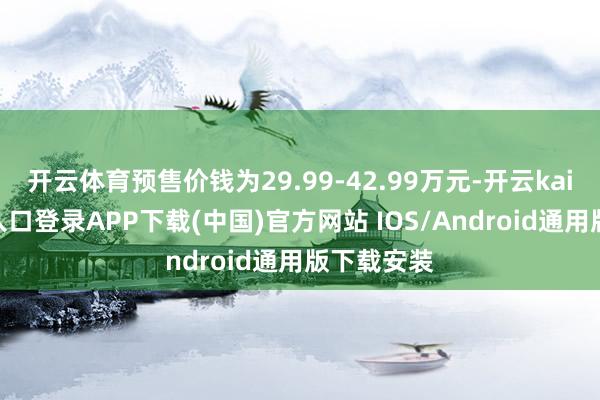 开云体育预售价钱为29.99-42.99万元-开云kaiyun登录入口登录APP下载(中国)官方网站 IOS/Android通用版下载安装