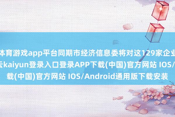 体育游戏app平台同期市经济信息委将对这129家企业赐与指导和督促-开云kaiyun登录入口登录APP下载(中国)官方网站 IOS/Android通用版下载安装