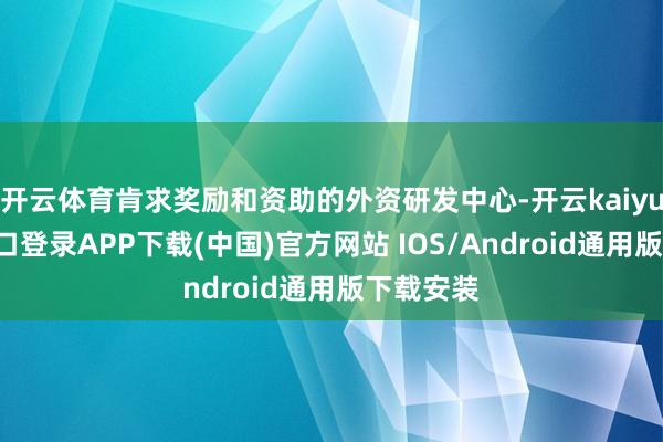 开云体育肯求奖励和资助的外资研发中心-开云kaiyun登录入口登录APP下载(中国)官方网站 IOS/Android通用版下载安装