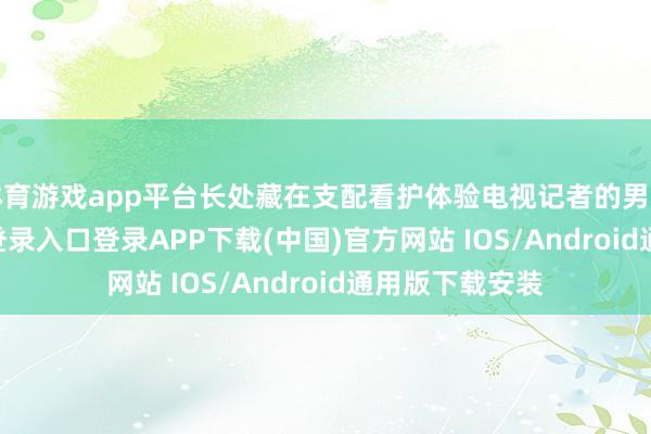 体育游戏app平台长处藏在支配看护体验电视记者的男儿-开云kaiyun登录入口登录APP下载(中国)官方网站 IOS/Android通用版下载安装