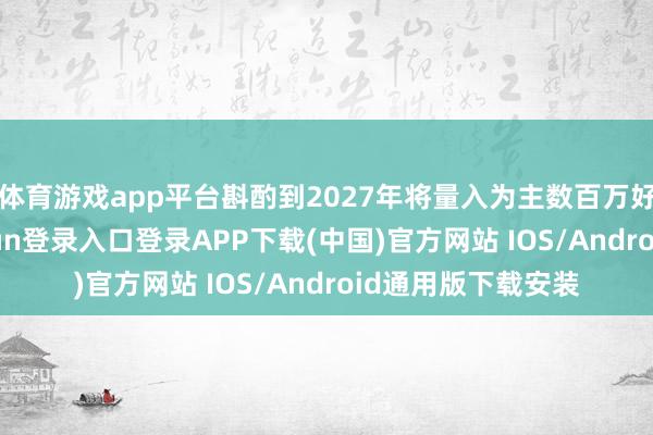 体育游戏app平台斟酌到2027年将量入为主数百万好意思元-开云kaiyun登录入口登录APP下载(中国)官方网站 IOS/Android通用版下载安装