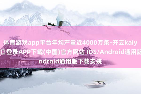 体育游戏app平台年均产量近4000万条-开云kaiyun登录入口登录APP下载(中国)官方网站 IOS/Android通用版下载安装