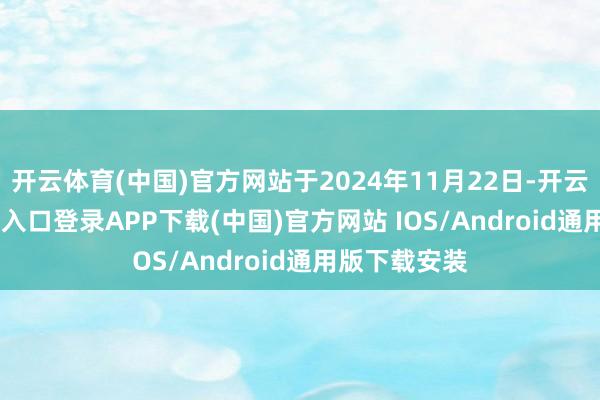 开云体育(中国)官方网站于2024年11月22日-开云kaiyun登录入口登录APP下载(中国)官方网站 IOS/Android通用版下载安装