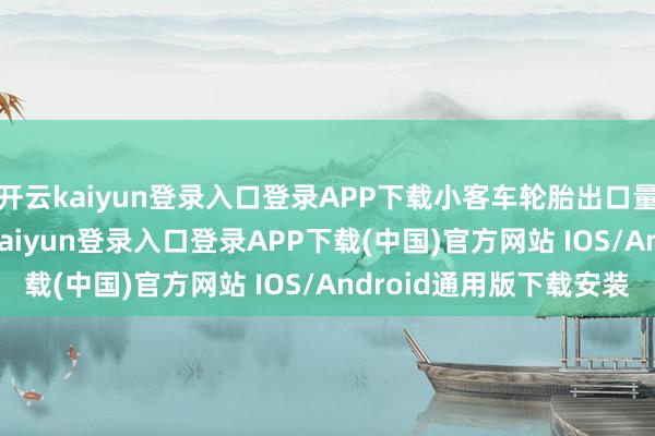 开云kaiyun登录入口登录APP下载小客车轮胎出口量为25.91万吨-开云kaiyun登录入口登录APP下载(中国)官方网站 IOS/Android通用版下载安装