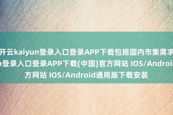 开云kaiyun登录入口登录APP下载包括国内市集需求疲弱-开云kaiyun登录入口登录APP下载(中国)官方网站 IOS/Android通用版下载安装