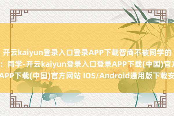 开云kaiyun登录入口登录APP下载智商不被同学的质疑声影响呢？张晓：同学-开云kaiyun登录入口登录APP下载(中国)官方网站 IOS/Android通用版下载安装