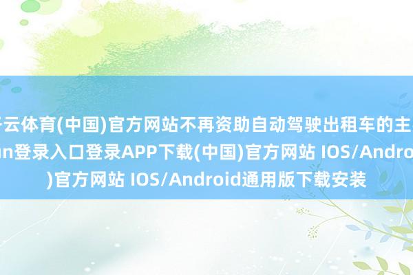 开云体育(中国)官方网站不再资助自动驾驶出租车的主要原因是-开云kaiyun登录入口登录APP下载(中国)官方网站 IOS/Android通用版下载安装