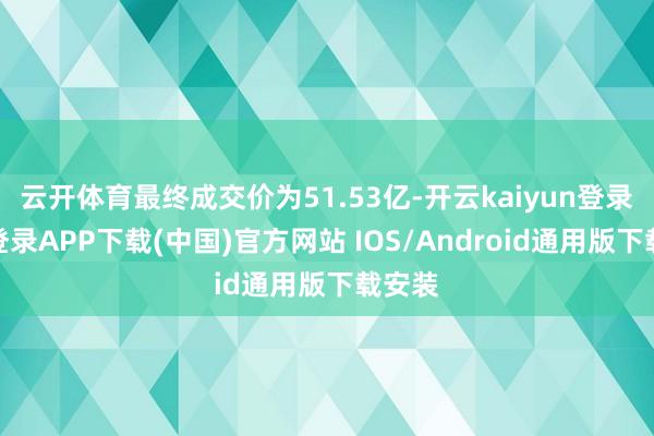 云开体育最终成交价为51.53亿-开云kaiyun登录入口登录APP下载(中国)官方网站 IOS/Android通用版下载安装