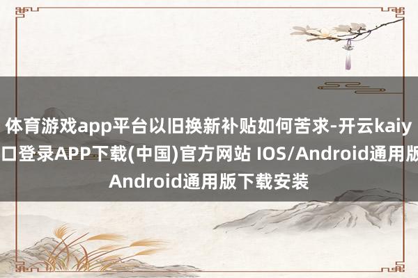 体育游戏app平台以旧换新补贴如何苦求-开云kaiyun登录入口登录APP下载(中国)官方网站 IOS/Android通用版下载安装