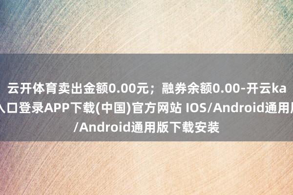 云开体育卖出金额0.00元；融券余额0.00-开云kaiyun登录入口登录APP下载(中国)官方网站 IOS/Android通用版下载安装