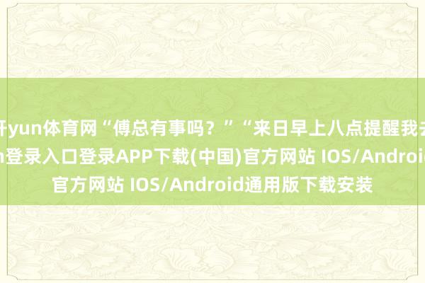 开yun体育网“傅总有事吗？”“来日早上八点提醒我去机场-开云kaiyun登录入口登录APP下载(中国)官方网站 IOS/Android通用版下载安装