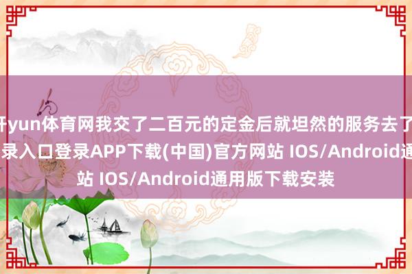 开yun体育网我交了二百元的定金后就坦然的服务去了-开云kaiyun登录入口登录APP下载(中国)官方网站 IOS/Android通用版下载安装