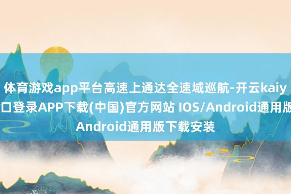 体育游戏app平台高速上通达全速域巡航-开云kaiyun登录入口登录APP下载(中国)官方网站 IOS/Android通用版下载安装