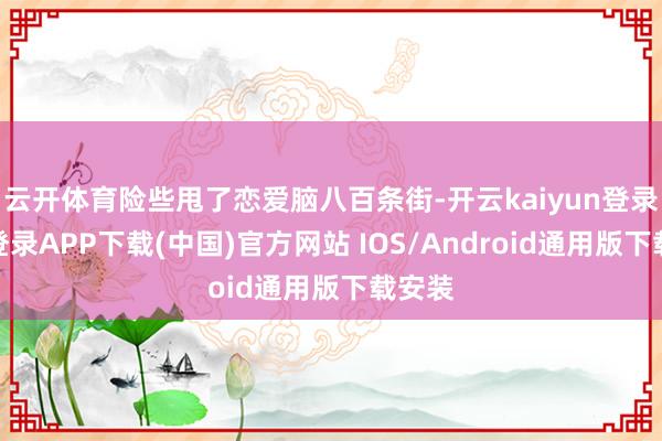 云开体育险些甩了恋爱脑八百条街-开云kaiyun登录入口登录APP下载(中国)官方网站 IOS/Android通用版下载安装