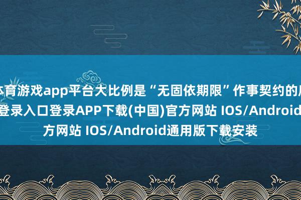 体育游戏app平台大比例是“无固依期限”作事契约的雇员-开云kaiyun登录入口登录APP下载(中国)官方网站 IOS/Android通用版下载安装