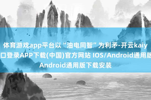 体育游戏app平台以“油电同智”为利矛-开云kaiyun登录入口登录APP下载(中国)官方网站 IOS/Android通用版下载安装
