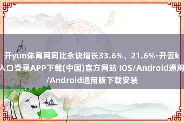 开yun体育网同比永诀增长33.6%、21.6%-开云kaiyun登录入口登录APP下载(中国)官方网站 IOS/Android通用版下载安装
