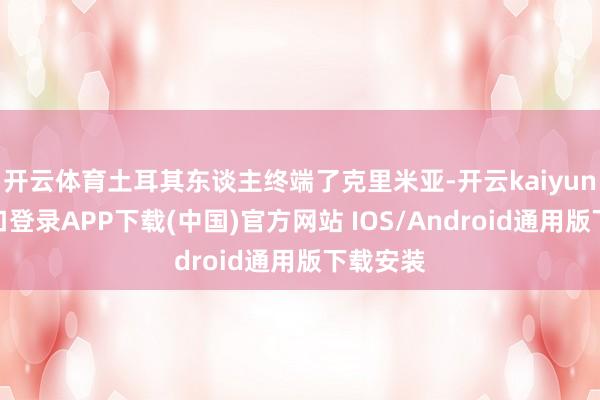 开云体育土耳其东谈主终端了克里米亚-开云kaiyun登录入口登录APP下载(中国)官方网站 IOS/Android通用版下载安装