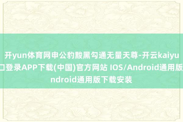 开yun体育网申公豹黢黑勾通无量天尊-开云kaiyun登录入口登录APP下载(中国)官方网站 IOS/Android通用版下载安装